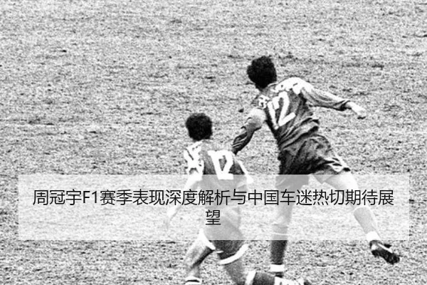 周冠宇F1赛季表现深度解析与中国车迷热切期待展望